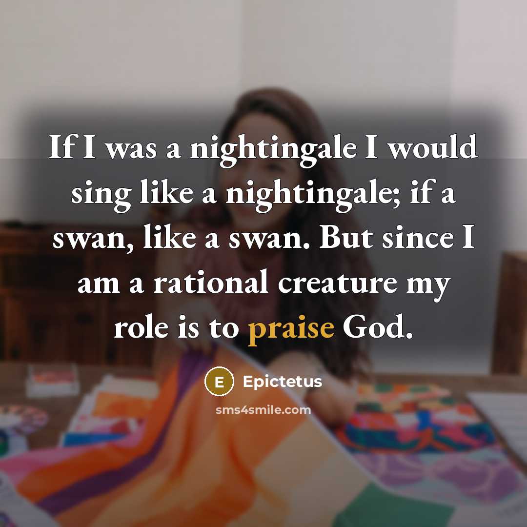 “If I was a nightingale I would sing like a nightingale; if a swan, like a swan. But since I am a rational creature my role is to praise God.” quote by Epictetus