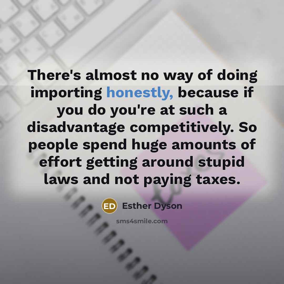 “There's almost no way of doing importing honestly, because if you do you're at such a disadvantage competitively. So people spend huge amounts of effort getting around stupid laws and not paying taxes.” quote by Esther Dyson