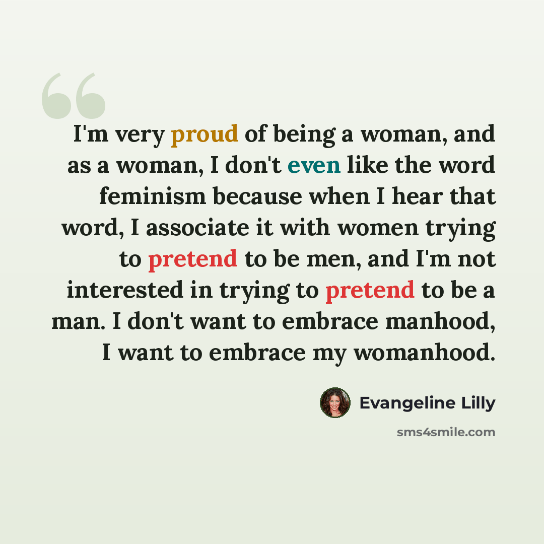 “I'm very proud of being a woman, and as a woman, I don't even like the word feminism because when I hear that word, I associate it with women trying to pretend to be men, and I'm not interested in trying to pretend to be a man. I don't want to embrace manhood, I want to embrace my womanhood.” quote by Evangeline Lilly