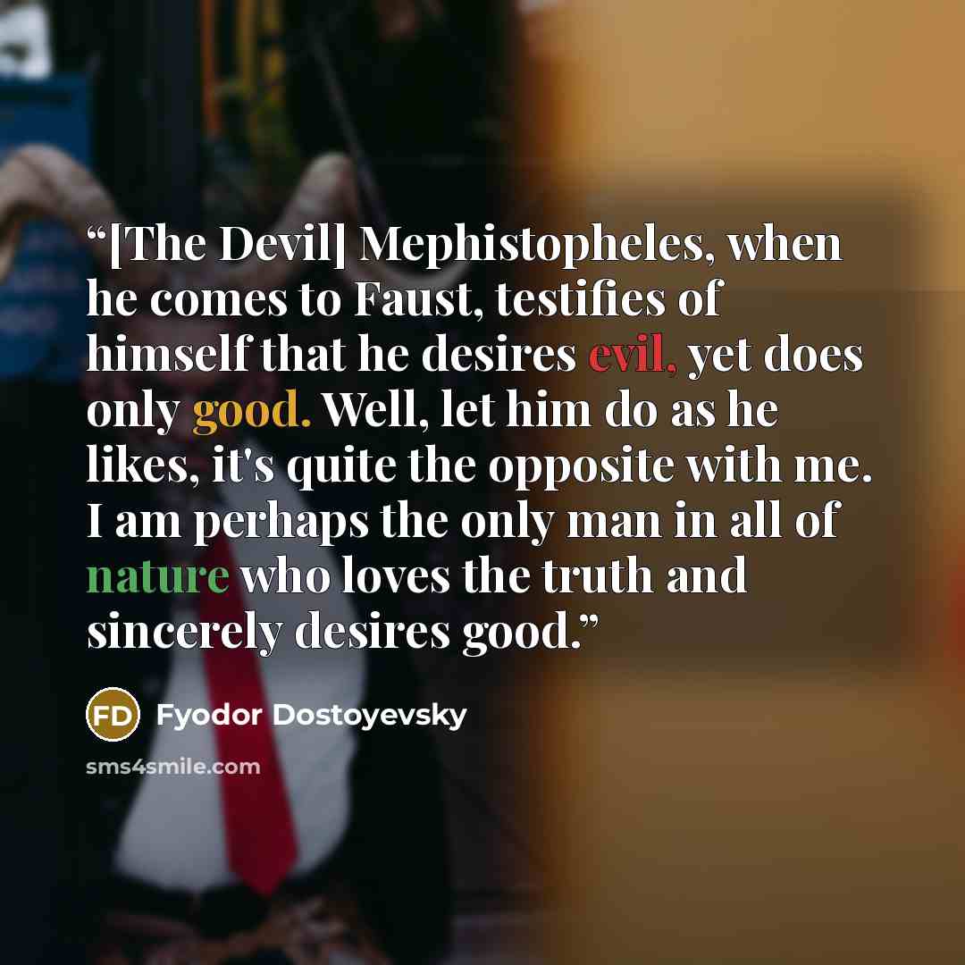 “[The Devil] Mephistopheles, when he comes to Faust, testifies of himself that he desires evil, yet does only good. Well, let him do as he likes, it's quite the opposite with me. I am perhaps the only man in all of nature who loves the truth and sincerely desires good.” quote by Fyodor Dostoyevsky
