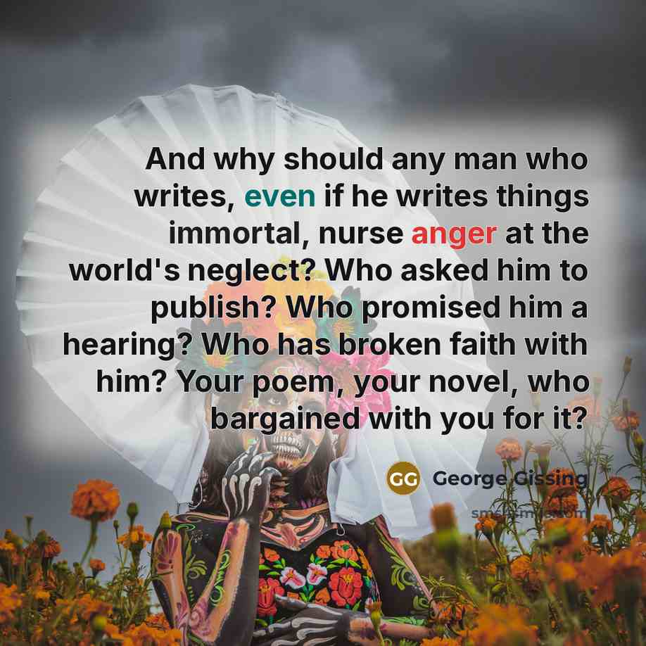“And why should any man who writes, even if he writes things immortal, nurse anger at the world's neglect? Who asked him to publish? Who promised him a hearing? Who has broken faith with him? Your poem, your novel, who bargained with you for it?” quote by George Gissing