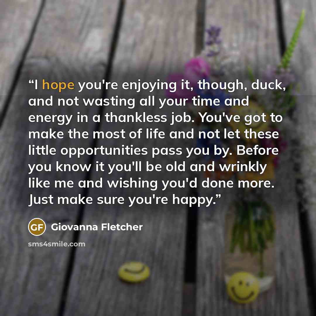 “I hope you're enjoying it, though, duck, and not wasting all your time and energy in a thankless job. You've got to make the most of life and not let these little opportunities pass you by. Before you know it you'll be old and wrinkly like me and wishing you'd done more. Just make sure you're happy.” quote by Giovanna Fletcher