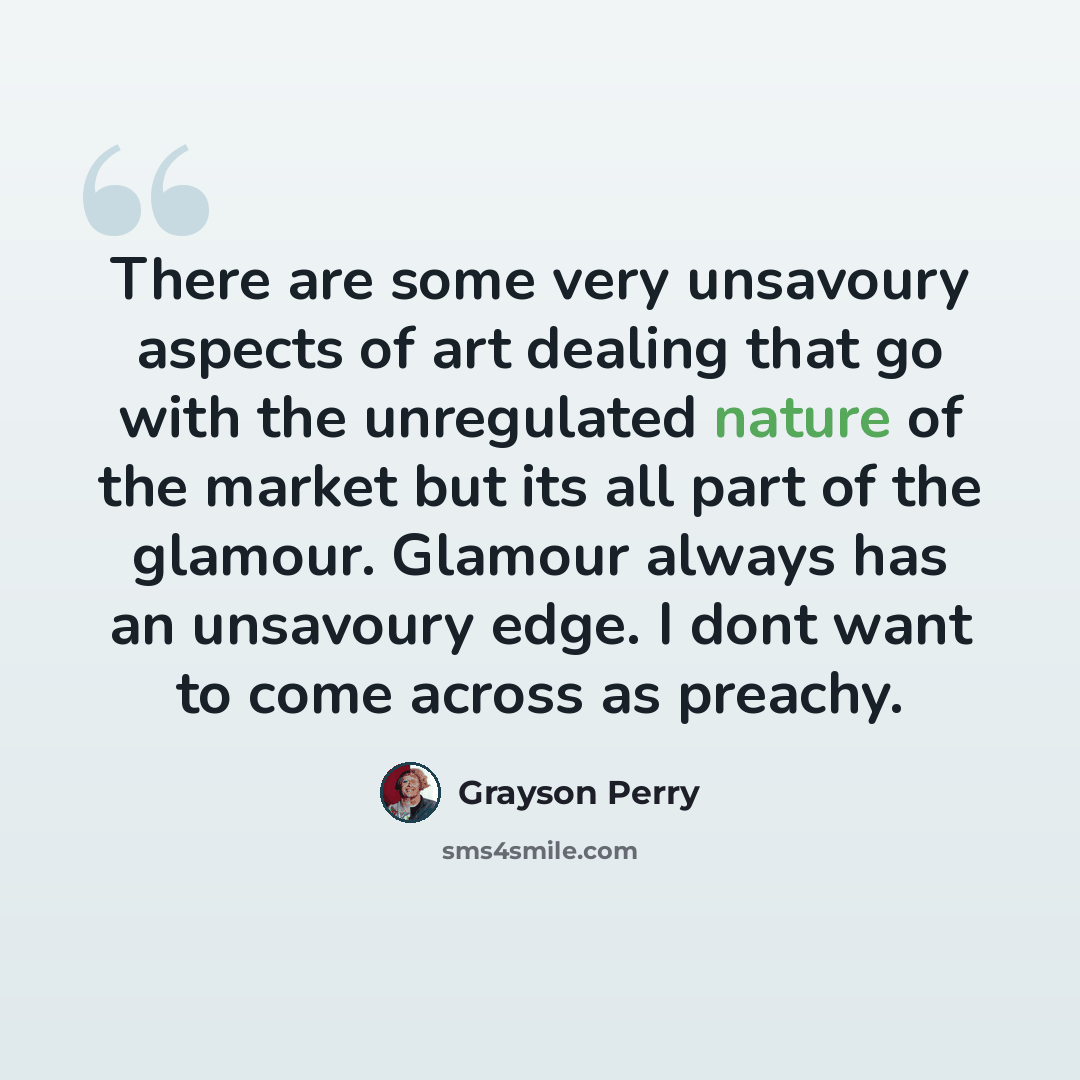 “There are some very unsavoury aspects of art dealing that go with the unregulated nature of the market but its all part of the glamour. Glamour always has an unsavoury edge. I dont want to come across as preachy.” quote by Grayson Perry