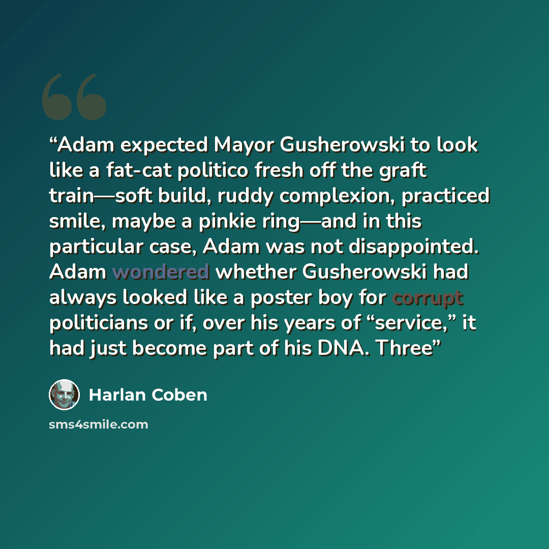 “Adam expected Mayor Gusherowski to look like a fat-cat politico fresh off the graft train—soft build, ruddy complexion, practiced smile, maybe a pinkie ring—and in this particular case, Adam was not disappointed. Adam wondered whether Gusherowski had always looked like a poster boy for corrupt…” quote by Harlan Coben