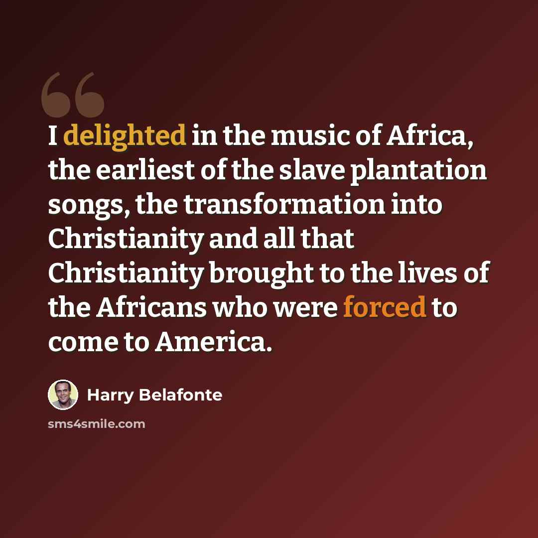 “I delighted in the music of Africa, the earliest of the slave plantation songs, the transformation into Christianity and all that Christianity brought to the lives of the Africans who were forced to come to America.” quote by Harry Belafonte