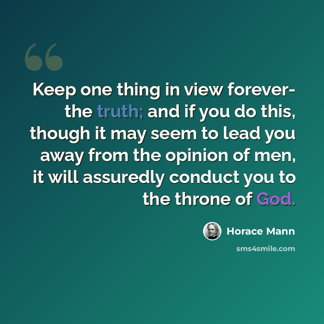 “Keep one thing in view forever- the truth; and if you do this, though it may seem to lead you away from the opinion of men, it will assuredly conduct you to the throne of God.” quote by Horace Mann