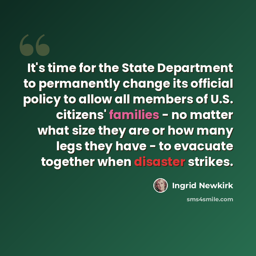“It's time for the State Department to permanently change its official policy to allow all members of U.S. citizens' families - no matter what size they are or how many legs they have - to evacuate together when disaster strikes.” quote by Ingrid Newkirk