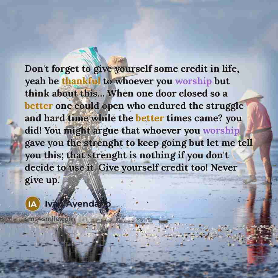 “Don't forget to give yourself some credit in life, yeah be thankful to whoever you worship but think about this... When one door closed so a better one could open who endured the struggle and hard time while the better times came? you did! You might argue that whoever you worship gave you the…” quote by Ivan Avendano