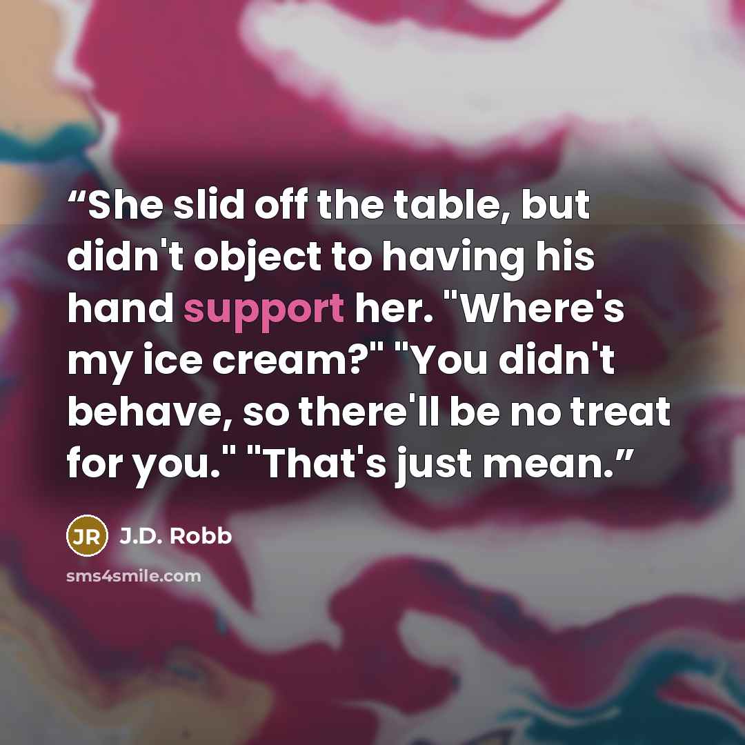 “She slid off the table, but didn't object to having his hand support her. "Where's my ice cream?" "You didn't behave, so there'll be no treat for you." "That's just mean.” quote by J.D. Robb