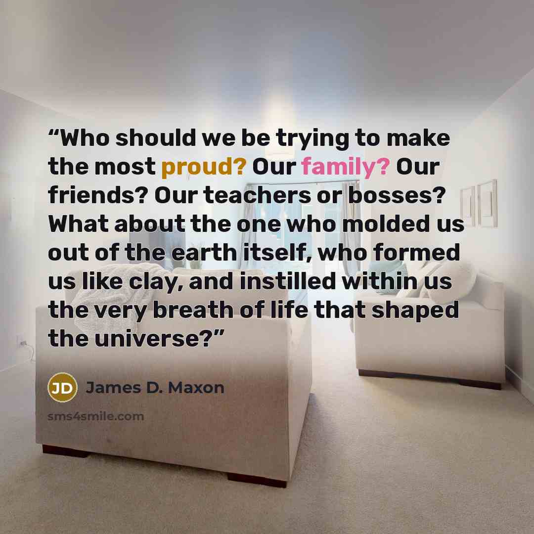 “Who should we be trying to make the most proud? Our family? Our friends? Our teachers or bosses? What about the one who molded us out of the earth itself, who formed us like clay, and instilled within us the very breath of life that shaped the universe?” quote by James D. Maxon