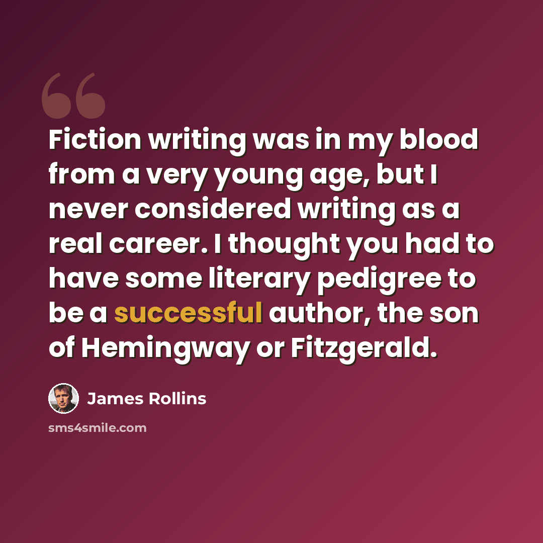 “Fiction writing was in my blood from a very young age, but I never considered writing as a real career. I thought you had to have some literary pedigree to be a successful author, the son of Hemingway or Fitzgerald.” quote by James Rollins
