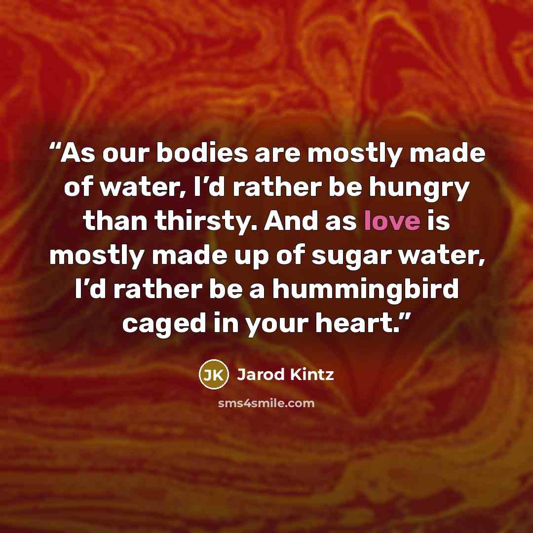 “As our bodies are mostly made of water, I’d rather be hungry than thirsty. And as love is mostly made up of sugar water, I’d rather be a hummingbird caged in your heart.” quote by Jarod Kintz