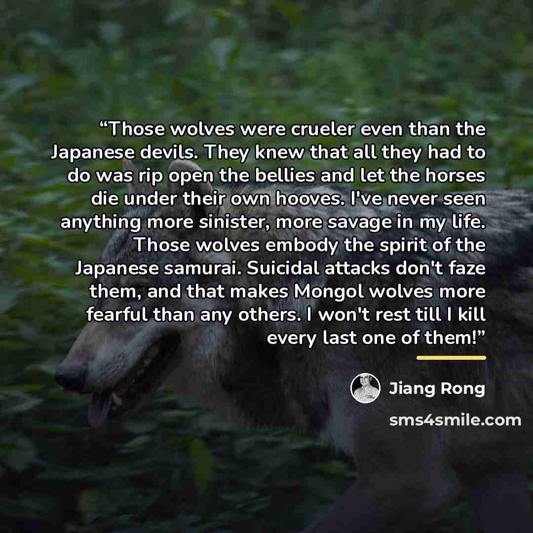 “Those wolves were crueler even than the Japanese devils. They knew that all they had to do was rip open the bellies and let the horses die under their own hooves. I've never seen anything more sinister, more savage in my life. Those wolves embody the spirit of the Japanese samurai. Suicidal…” quote by Jiang Rong