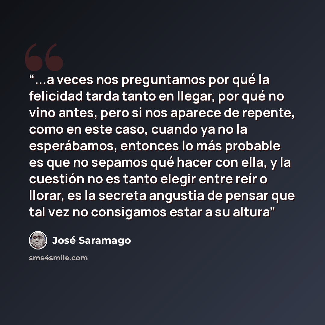 “...a veces nos preguntamos por qué la felicidad tarda tanto en llegar, por qué no vino antes, pero si nos aparece de repente, como en este caso, cuando ya no la esperábamos, entonces lo más probable es que no sepamos qué hacer con ella, y la cuestión no es tanto elegir entre reír o llorar, es la…” quote by José Saramago