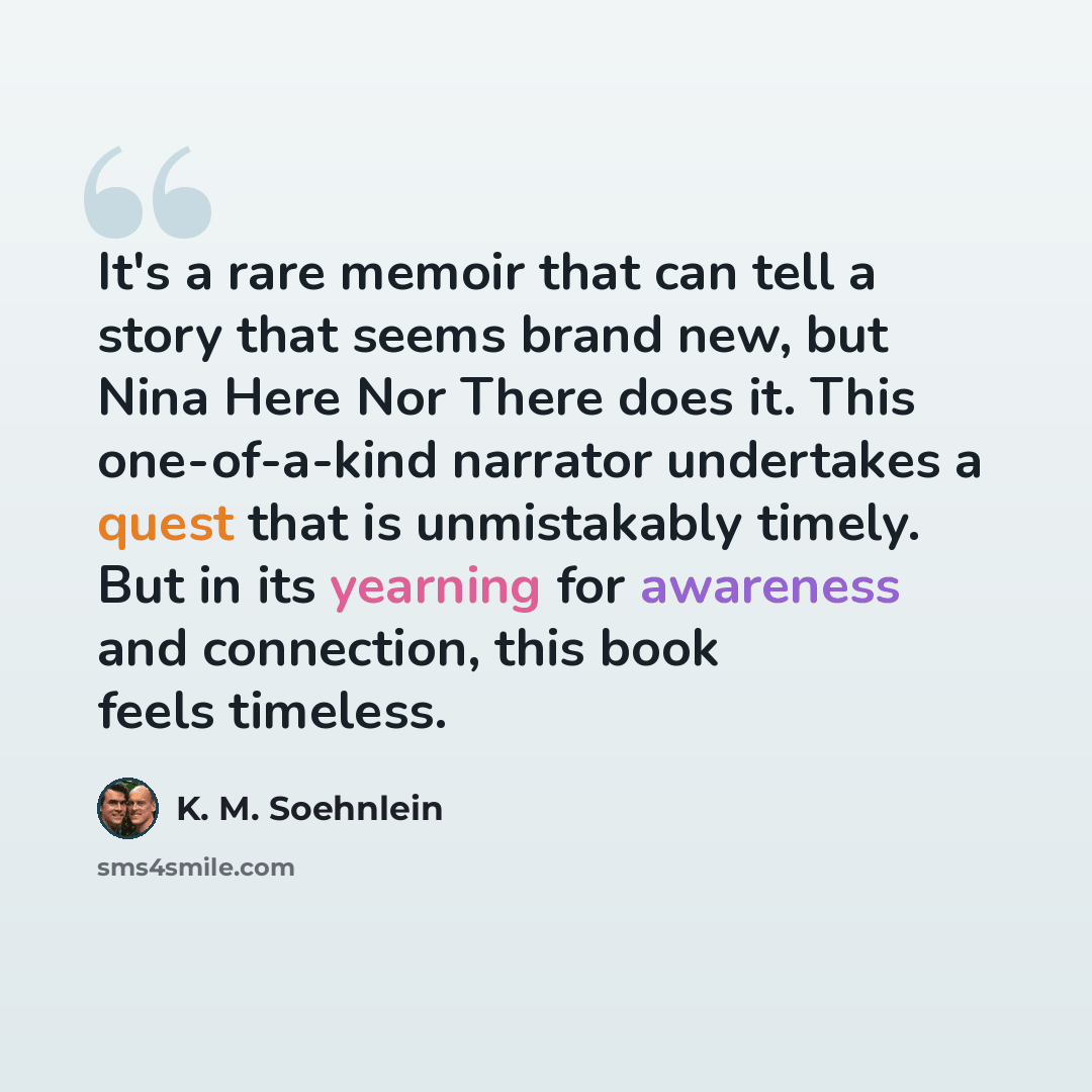 “It's a rare memoir that can tell a story that seems brand new, but Nina Here Nor There does it. This one-of-a-kind narrator undertakes a quest that is unmistakably timely. But in its yearning for awareness and connection, this book feels timeless.” quote by K. M. Soehnlein
