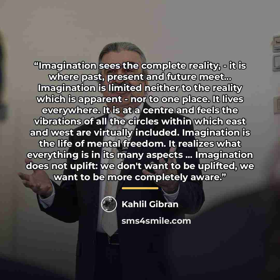 “Imagination sees the complete reality, - it is where past, present and future meet... Imagination is limited neither to the reality which is apparent - nor to one place. It lives everywhere. It is at a centre and feels the vibrations of all the circles within which east and west are virtually…” quote by Kahlil Gibran