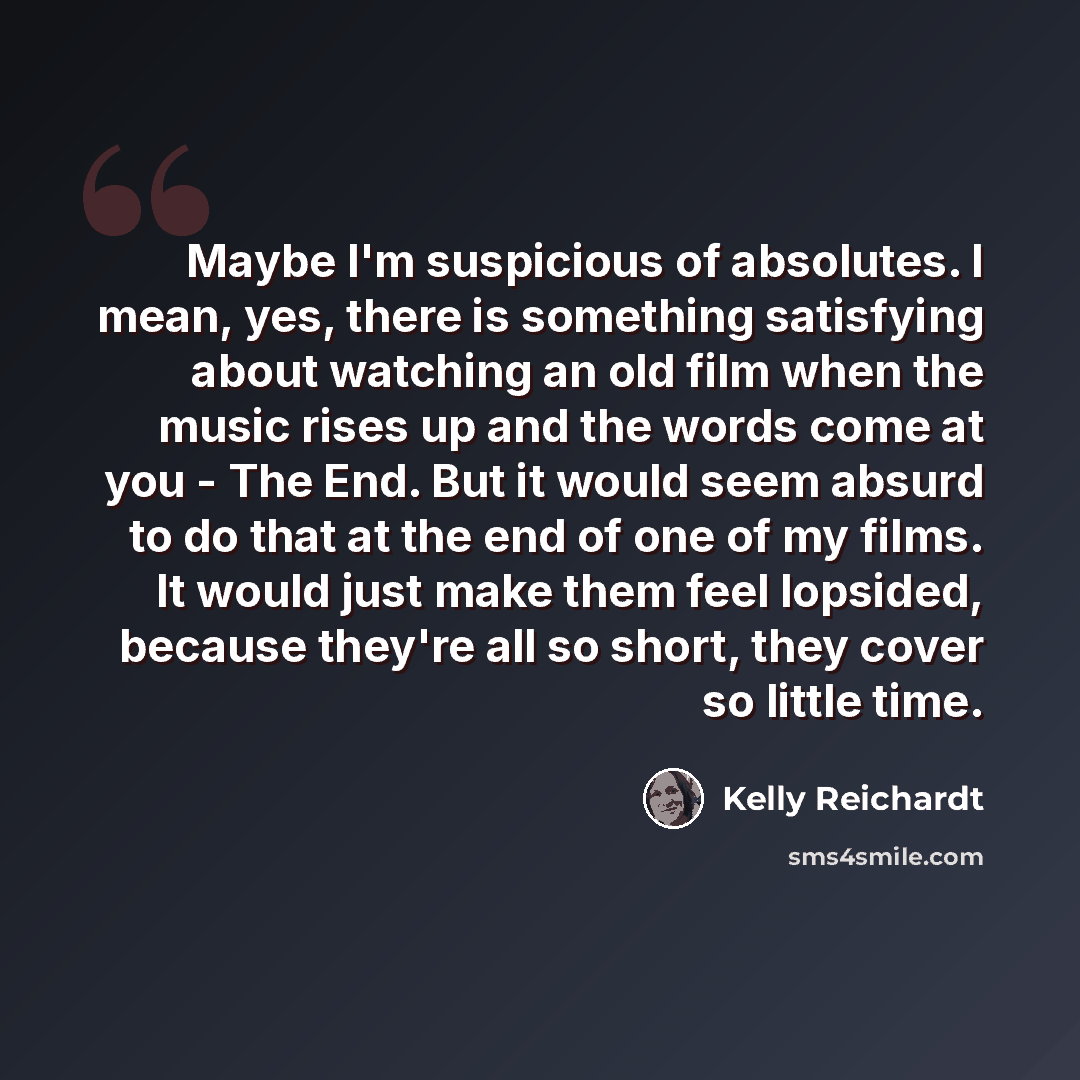 “Maybe I'm suspicious of absolutes. I mean, yes, there is something satisfying about watching an old film when the music rises up and the words come at you - The End. But it would seem absurd to do that at the end of one of my films. It would just make them feel lopsided, because they're all so…” quote by Kelly Reichardt