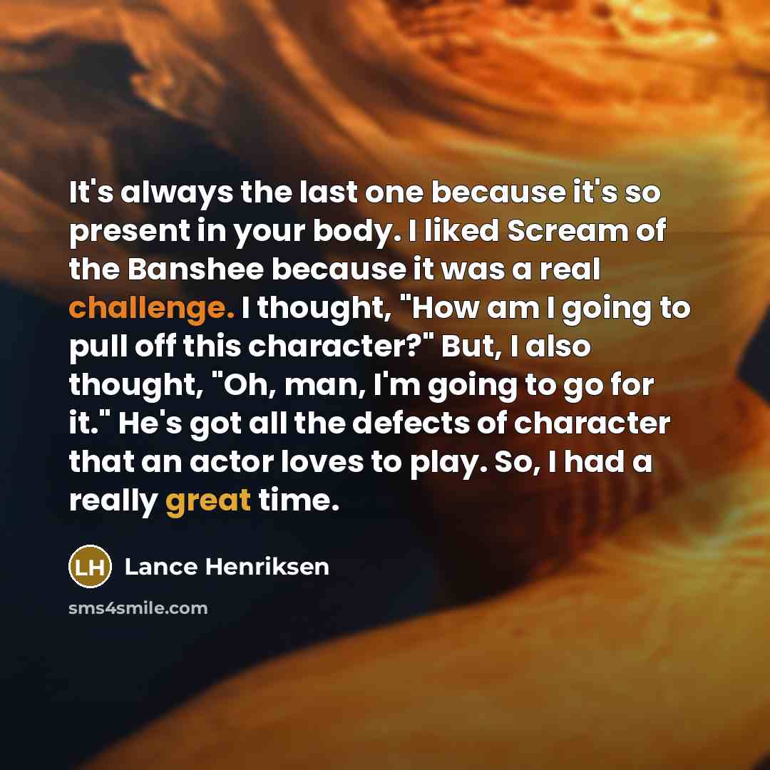 “It's always the last one because it's so present in your body. I liked Scream of the Banshee because it was a real challenge. I thought, "How am I going to pull off this character?" But, I also thought, "Oh, man, I'm going to go for it." He's got all the defects of character that an actor loves to…” quote by Lance Henriksen
