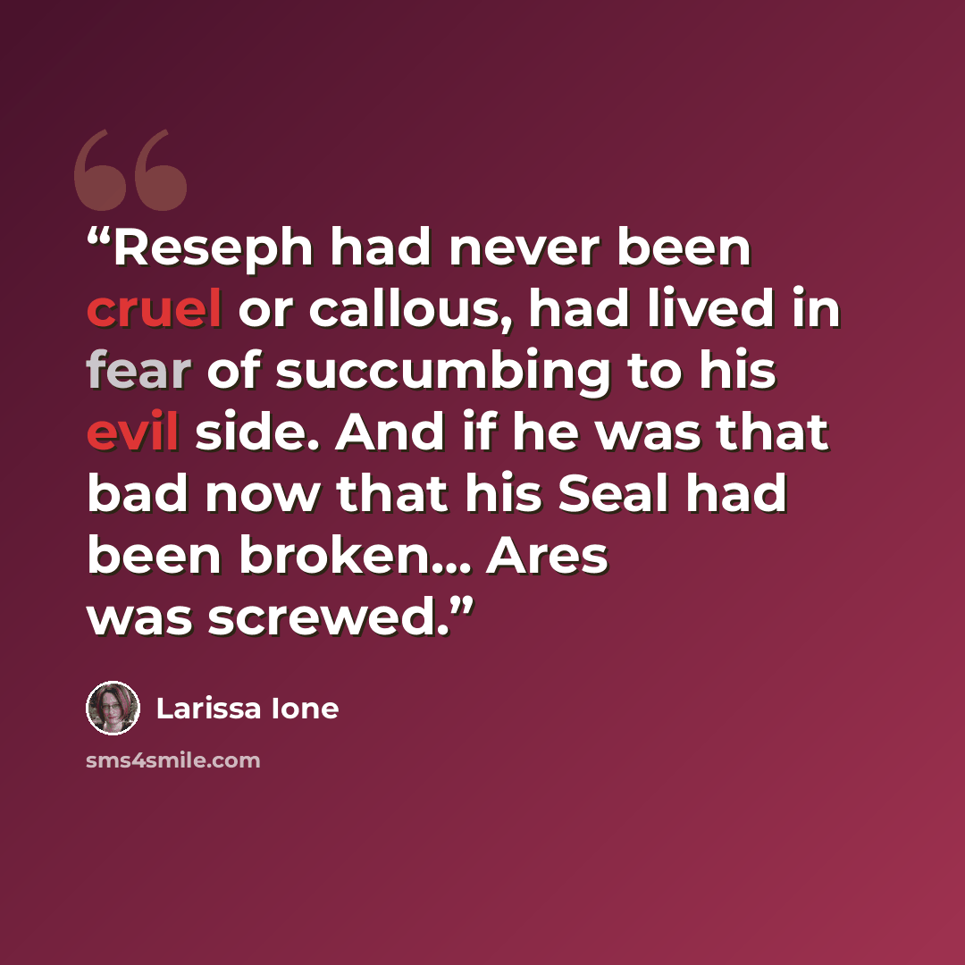 “Reseph had never been cruel or callous, had lived in fear of succumbing to his evil side. And if he was that bad now that his Seal had been broken… Ares was screwed.” quote by Larissa Ione