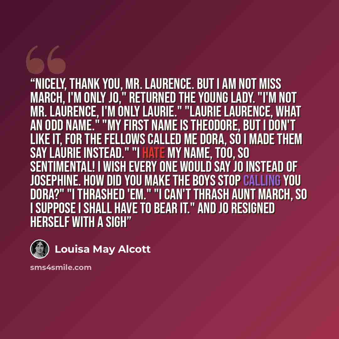 “Nicely, thank you, Mr. Laurence. But I am not Miss March, I'm only Jo," returned the young lady. "I'm not Mr. Laurence, I'm only Laurie." "Laurie Laurence, what an odd name." "My first name is Theodore, but I don't like it, for the fellows called me Dora, so I made them say Laurie instead." "I…” quote by Louisa May Alcott