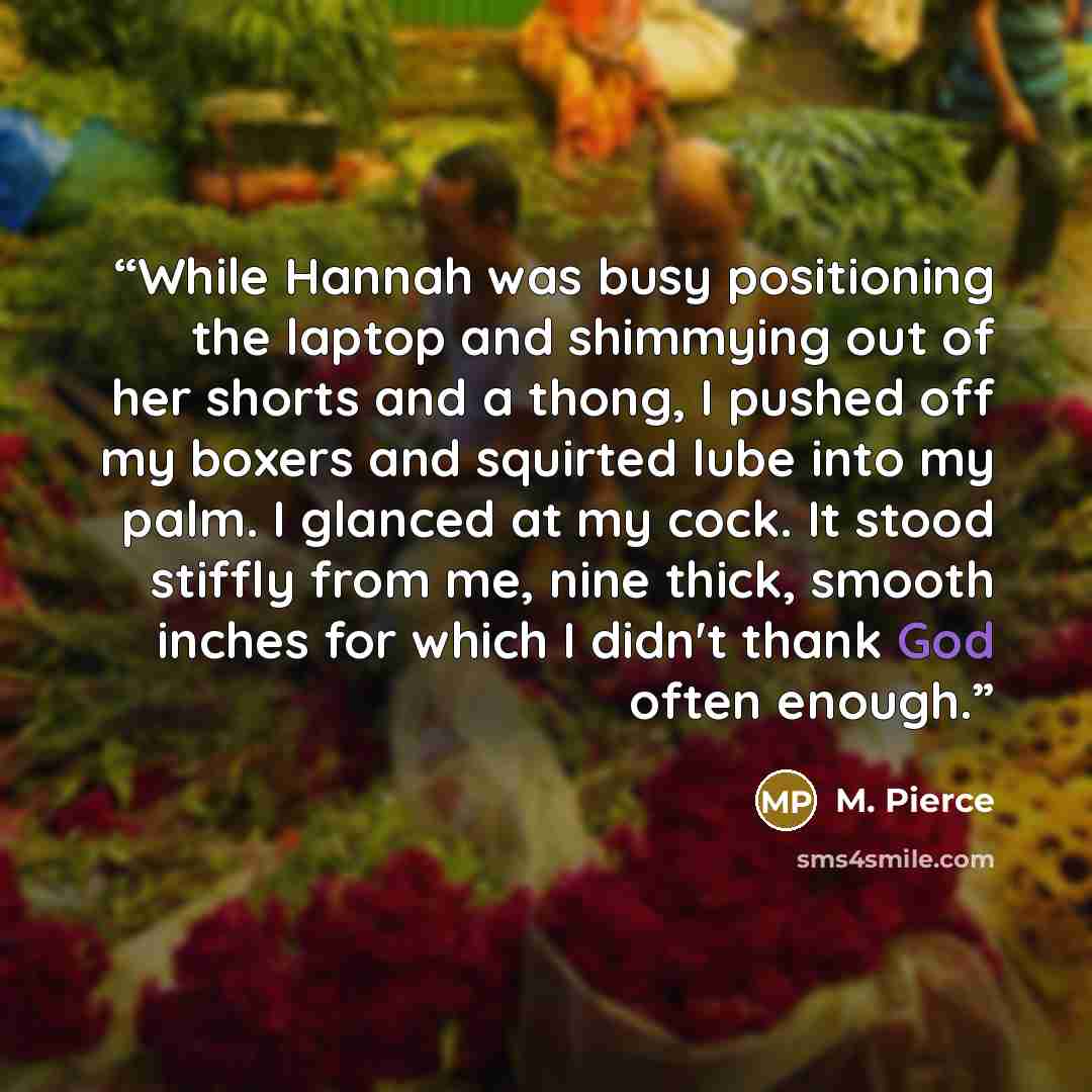 “While Hannah was busy positioning the laptop and shimmying out of her shorts and a thong, I pushed off my boxers and squirted lube into my palm. I glanced at my cock. It stood stiffly from me, nine thick, smooth inches for which I didn't thank God often enough.” quote by M. Pierce