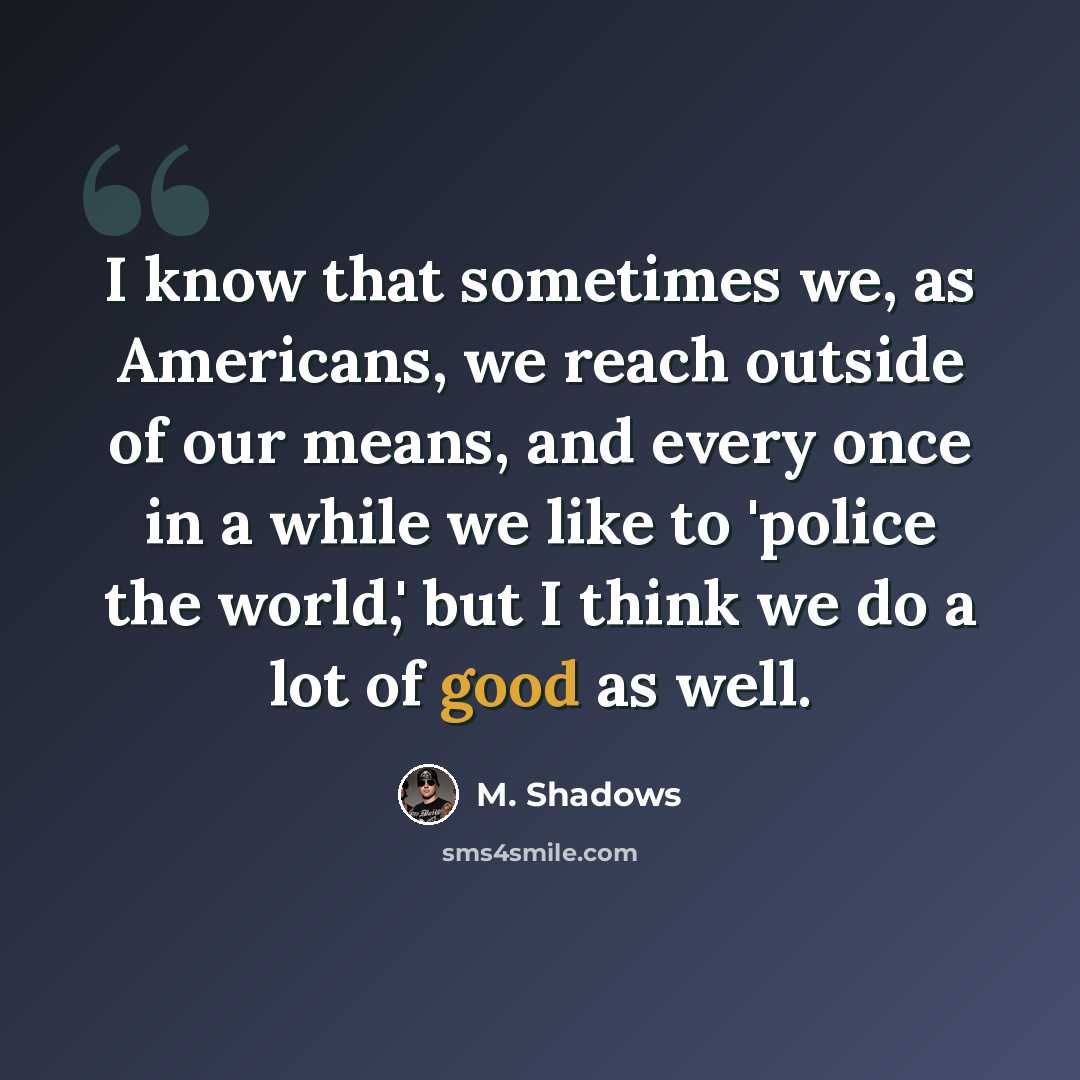 “I know that sometimes we, as Americans, we reach outside of our means, and every once in a while we like to 'police the world,' but I think we do a lot of good as well.” quote by M. Shadows