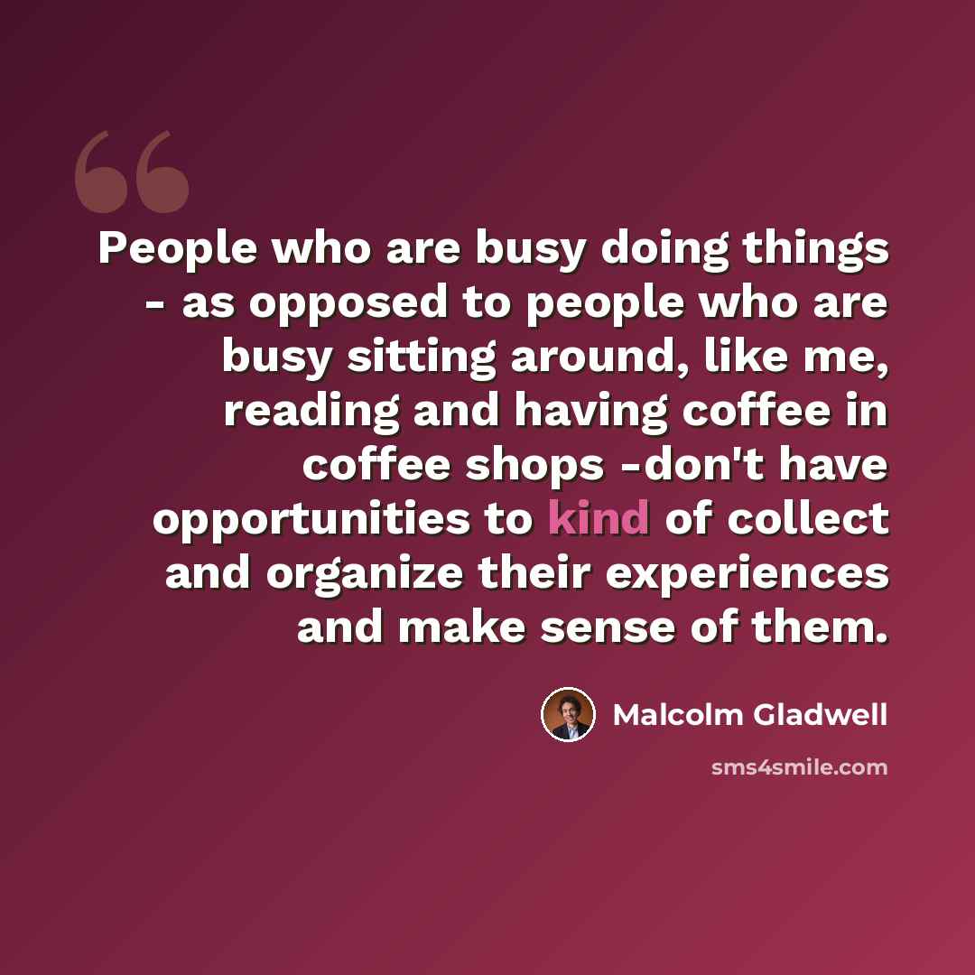 “People who are busy doing things - as opposed to people who are busy sitting around, like me, reading and having coffee in coffee shops -don't have opportunities to kind of collect and organize their experiences and make sense of them.” quote by Malcolm Gladwell