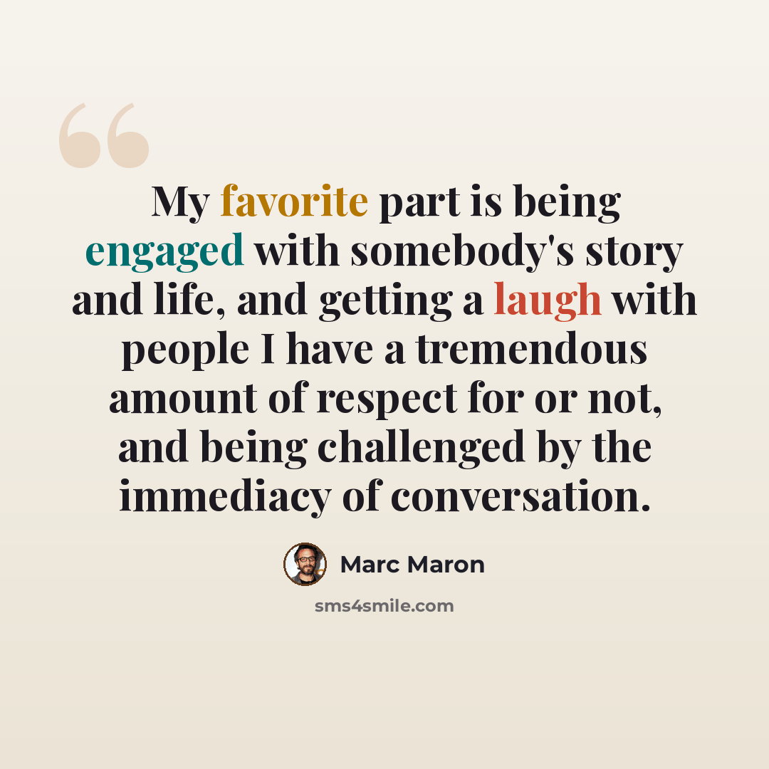 “My favorite part is being engaged with somebody's story and life, and getting a laugh with people I have a tremendous amount of respect for or not, and being challenged by the immediacy of conversation.” quote by Marc Maron