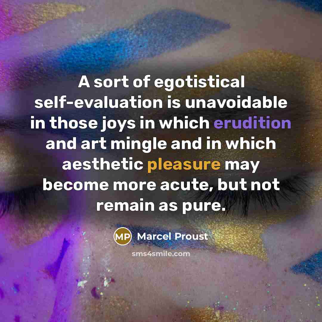 “A sort of egotistical self-evaluation is unavoidable in those joys in which erudition and art mingle and in which aesthetic pleasure may become more acute, but not remain as pure.” quote by Marcel Proust