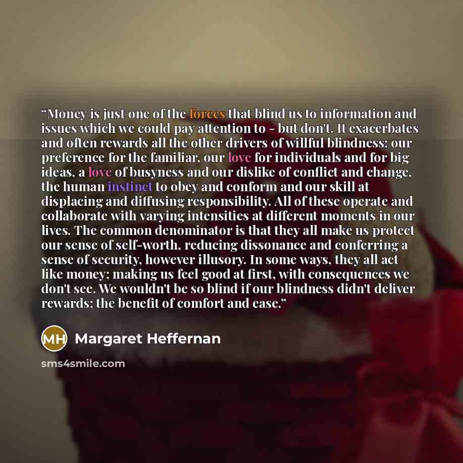 “Money is just one of the forces that blind us to information and issues which we could pay attention to - but don't. It exacerbates and often rewards all the other drivers of willful blindness; our preference for the familiar, our love for individuals and for big ideas, a love of busyness and our…” quote by Margaret Heffernan