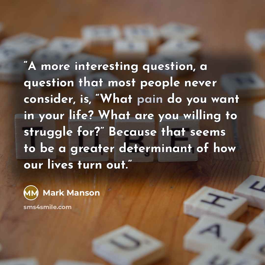 “A more interesting question, a question that most people never consider, is, “What pain do you want in your life? What are you willing to struggle for?” Because that seems to be a greater determinant of how our lives turn out.” quote by Mark Manson