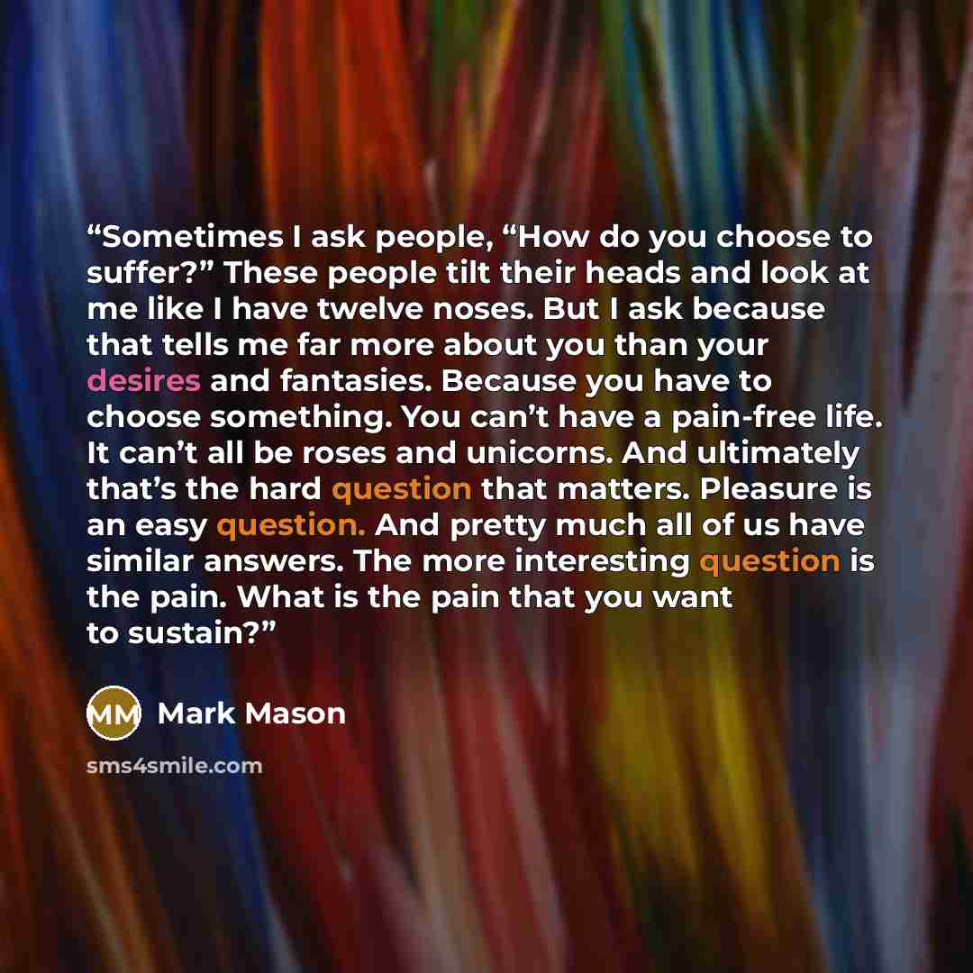 “Sometimes I ask people, “How do you choose to suffer?” These people tilt their heads and look at me like I have twelve noses. But I ask because that tells me far more about you than your desires and fantasies. Because you have to choose something. You can’t have a pain-free life. It can’t all be…” quote by Mark Mason
