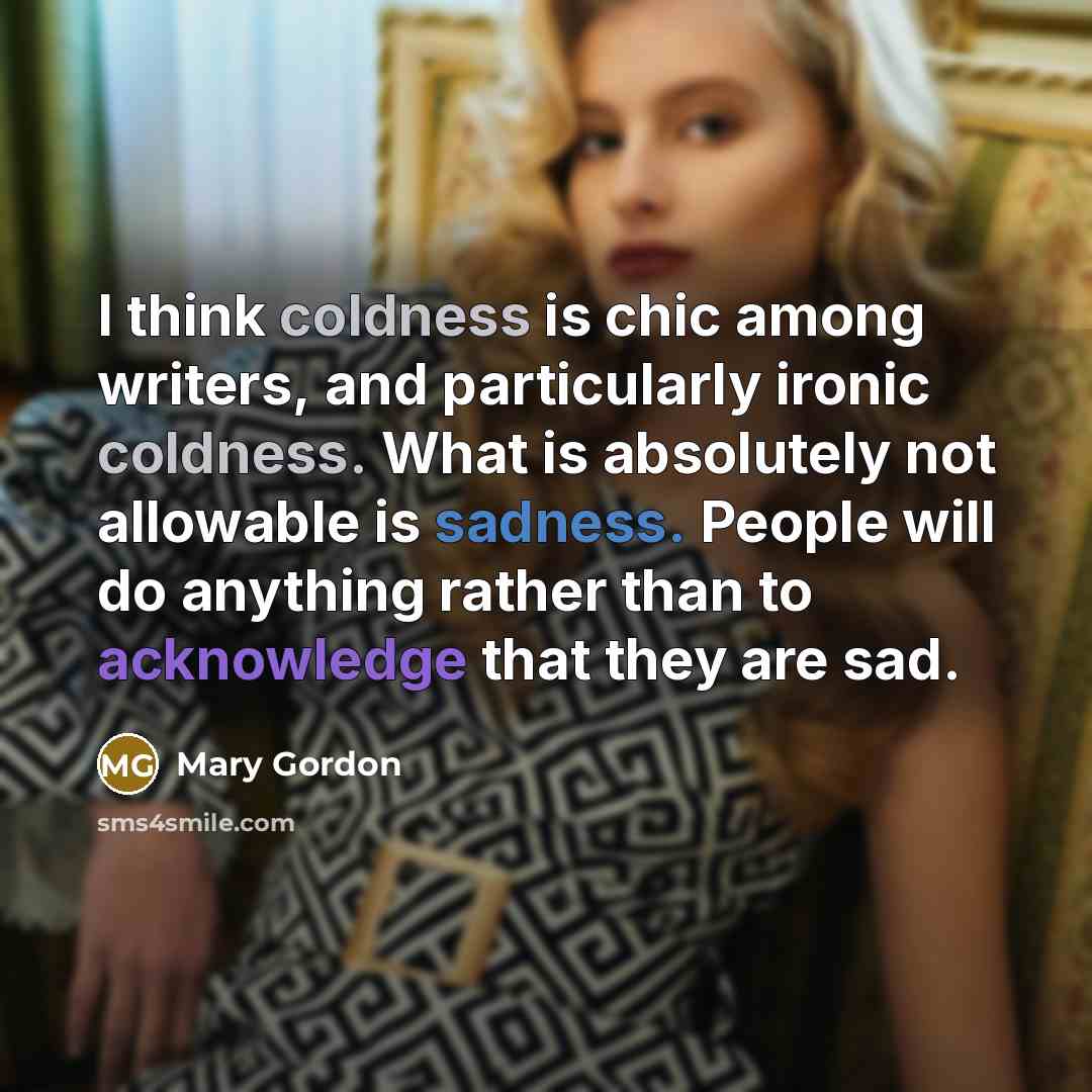 “I think coldness is chic among writers, and particularly ironic coldness. What is absolutely not allowable is sadness. People will do anything rather than to acknowledge that they are sad.” quote by Mary Gordon