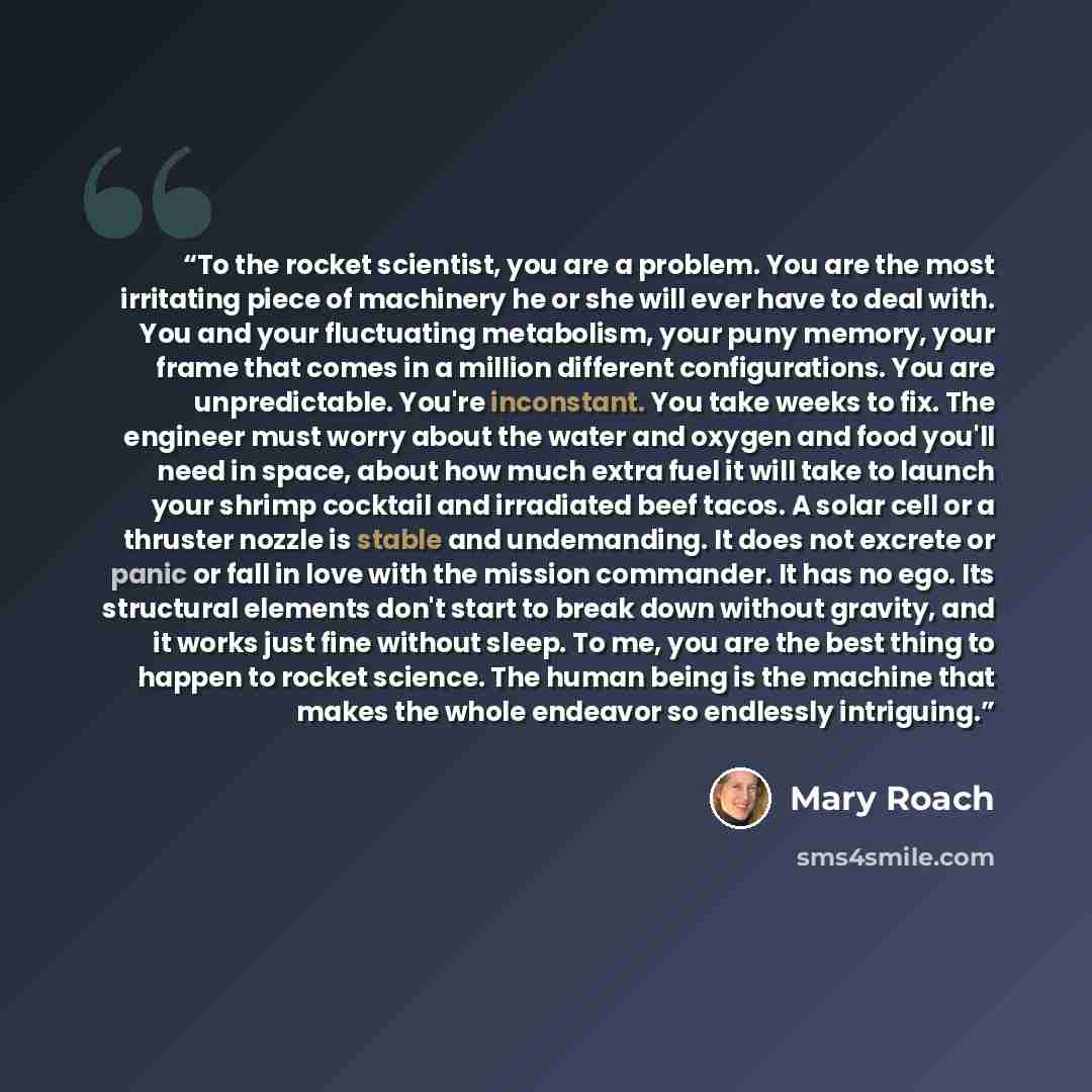 “To the rocket scientist, you are a problem. You are the most irritating piece of machinery he or she will ever have to deal with. You and your fluctuating metabolism, your puny memory, your frame that comes in a million different configurations. You are unpredictable. You're inconstant. You take…” quote by Mary Roach