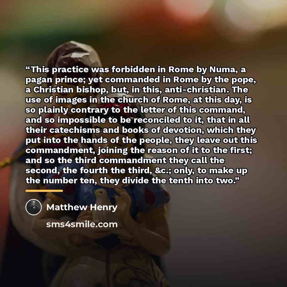 “This practice was forbidden in Rome by Numa, a pagan prince; yet commanded in Rome by the pope, a Christian bishop, but, in this, anti-christian. The use of images in the church of Rome, at this day, is so plainly contrary to the letter of this command, and so impossible to be reconciled to it…” quote by Matthew Henry
