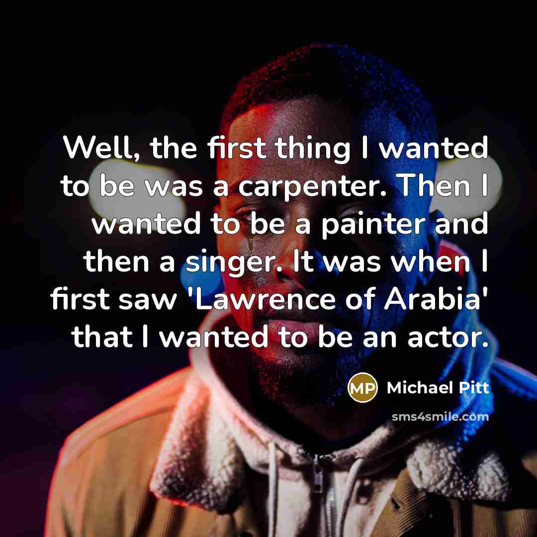 “Well, the first thing I wanted to be was a carpenter. Then I wanted to be a painter and then a singer. It was when I first saw 'Lawrence of Arabia' that I wanted to be an actor.” quote by Michael Pitt