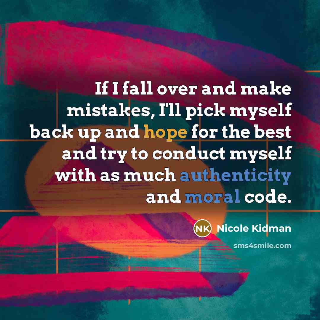 “If I fall over and make mistakes, I'll pick myself back up and hope for the best and try to conduct myself with as much authenticity and moral code.” quote by Nicole Kidman