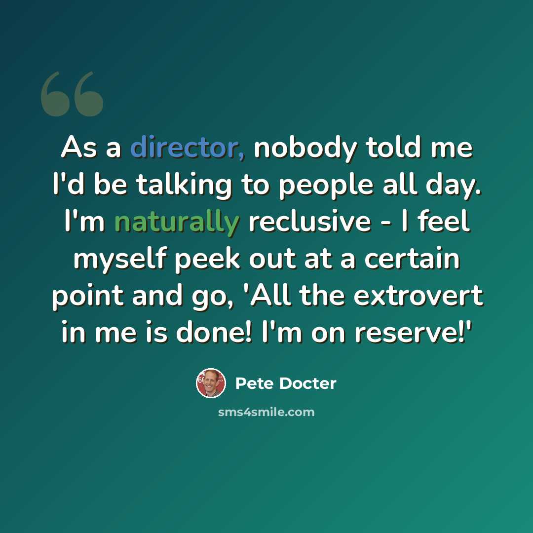 “As a director, nobody told me I'd be talking to people all day. I'm naturally reclusive - I feel myself peek out at a certain point and go, 'All the extrovert in me is done! I'm on reserve!'” quote by Pete Docter