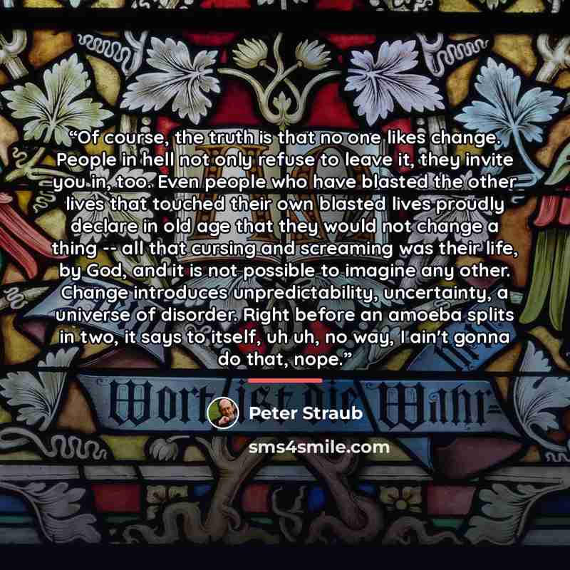 “Of course, the truth is that no one likes change. People in hell not only refuse to leave it, they invite you in, too. Even people who have blasted the other lives that touched their own blasted lives proudly declare in old age that they would not change a thing -- all that cursing and screaming…” quote by Peter Straub