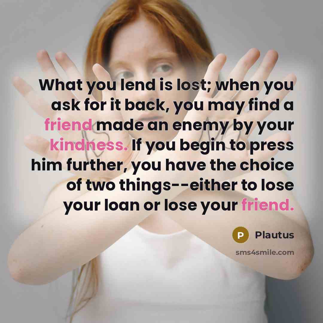 “What you lend is lost; when you ask for it back, you may find a friend made an enemy by your kindness. If you begin to press him further, you have the choice of two things--either to lose your loan or lose your friend.” quote by Plautus