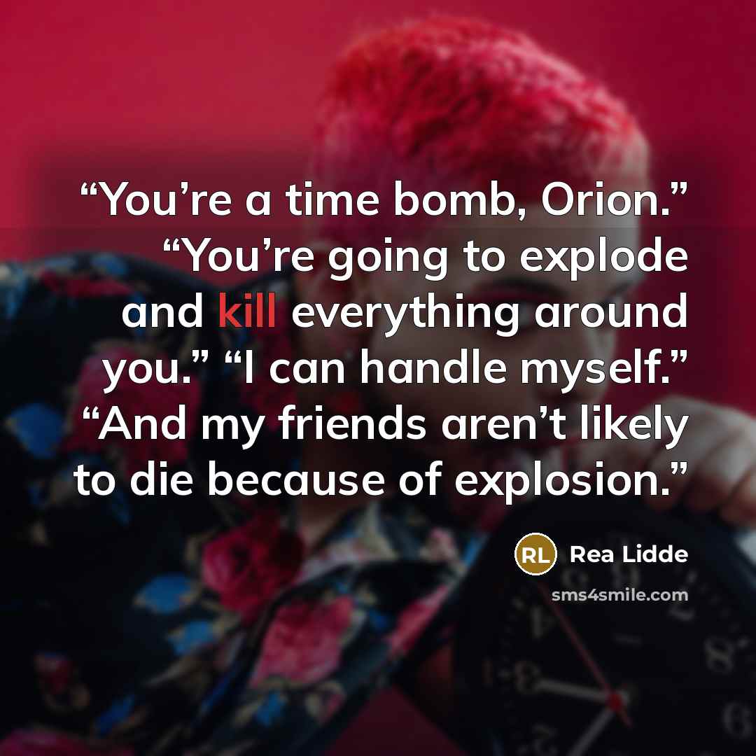 “You’re a time bomb, Orion.” “You’re going to explode and kill everything around you.” “I can handle myself.” “And my friends aren’t likely to die because of explosion.” quote by Rea Lidde