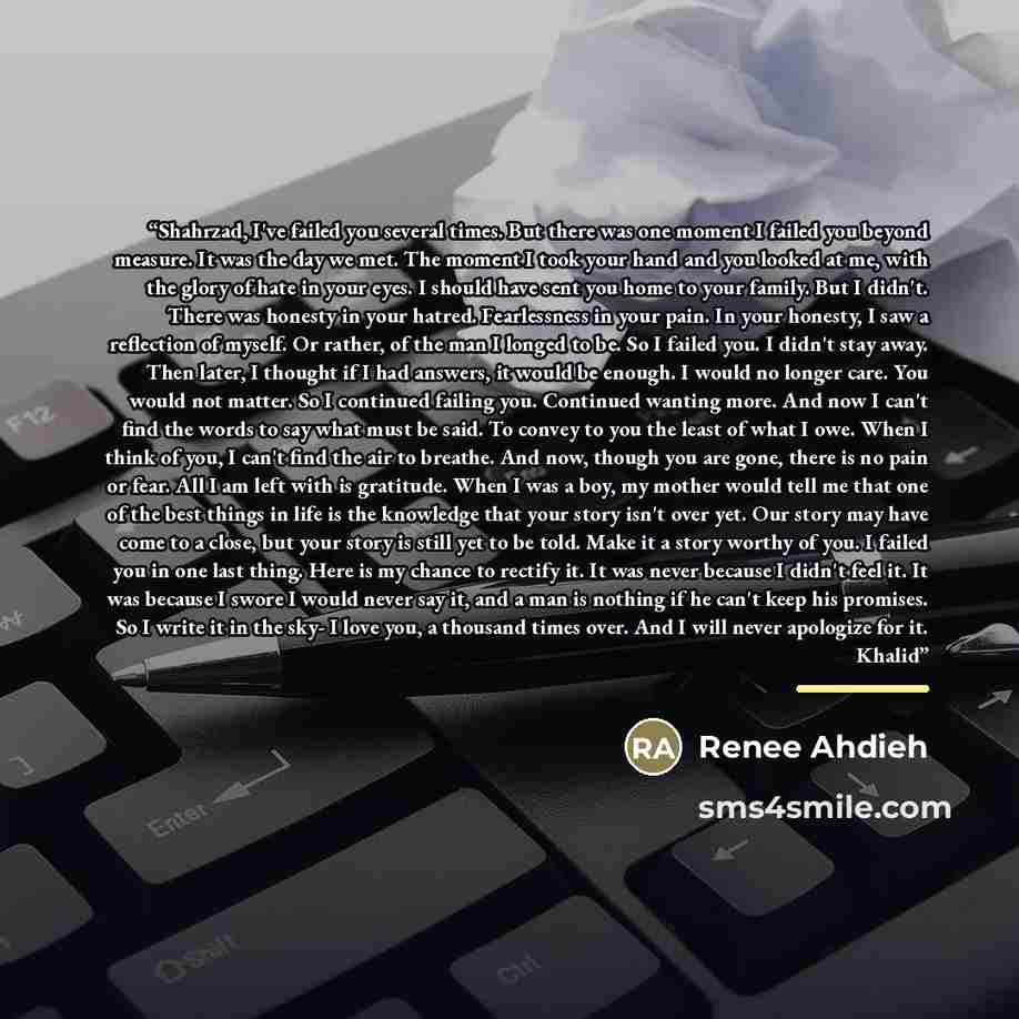 “Shahrzad, I've failed you several times. But there was one moment I failed you beyond measure. It was the day we met. The moment I took your hand and you looked at me, with the glory of hate in your eyes. I should have sent you home to your family. But I didn't. There was honesty in your hatred…” quote by Renee Ahdieh