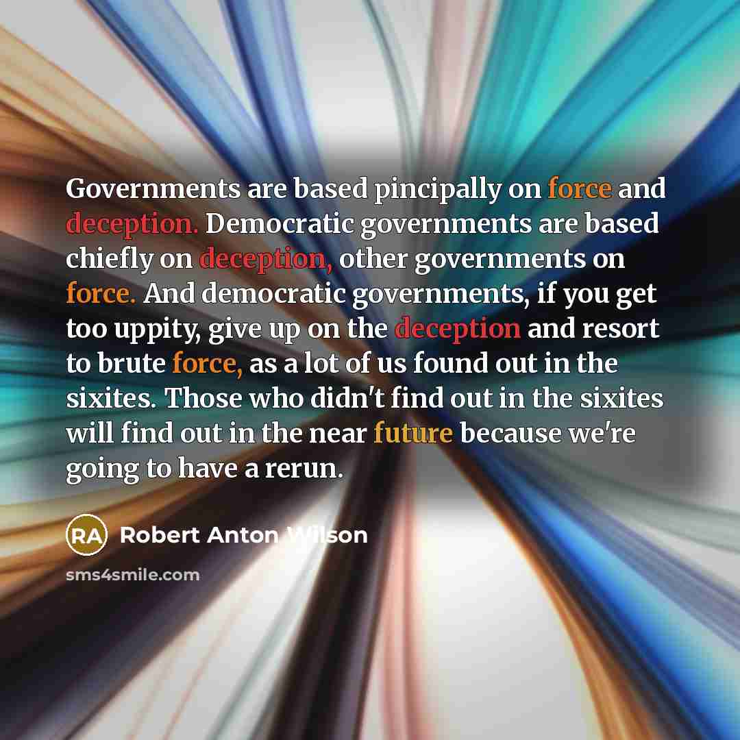 “Governments are based pincipally on force and deception. Democratic governments are based chiefly on deception, other governments on force. And democratic governments, if you get too uppity, give up on the deception and resort to brute force, as a lot of us found out in the sixites. Those who…” quote by Robert Anton Wilson