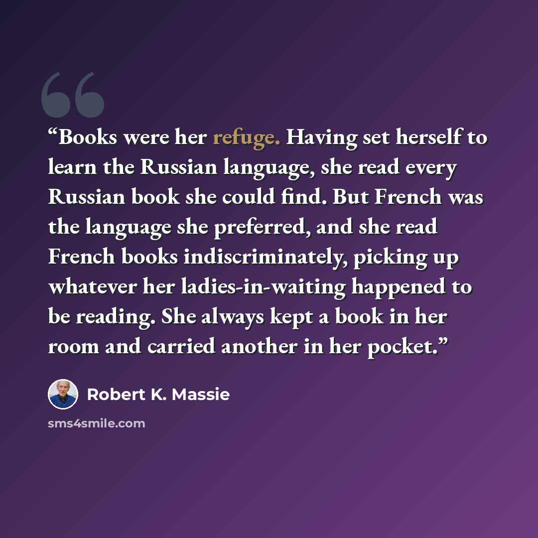 “Books were her refuge. Having set herself to learn the Russian language, she read every Russian book she could find. But French was the language she preferred, and she read French books indiscriminately, picking up whatever her ladies-in-waiting happened to be reading. She always kept a book in…” quote by Robert K. Massie