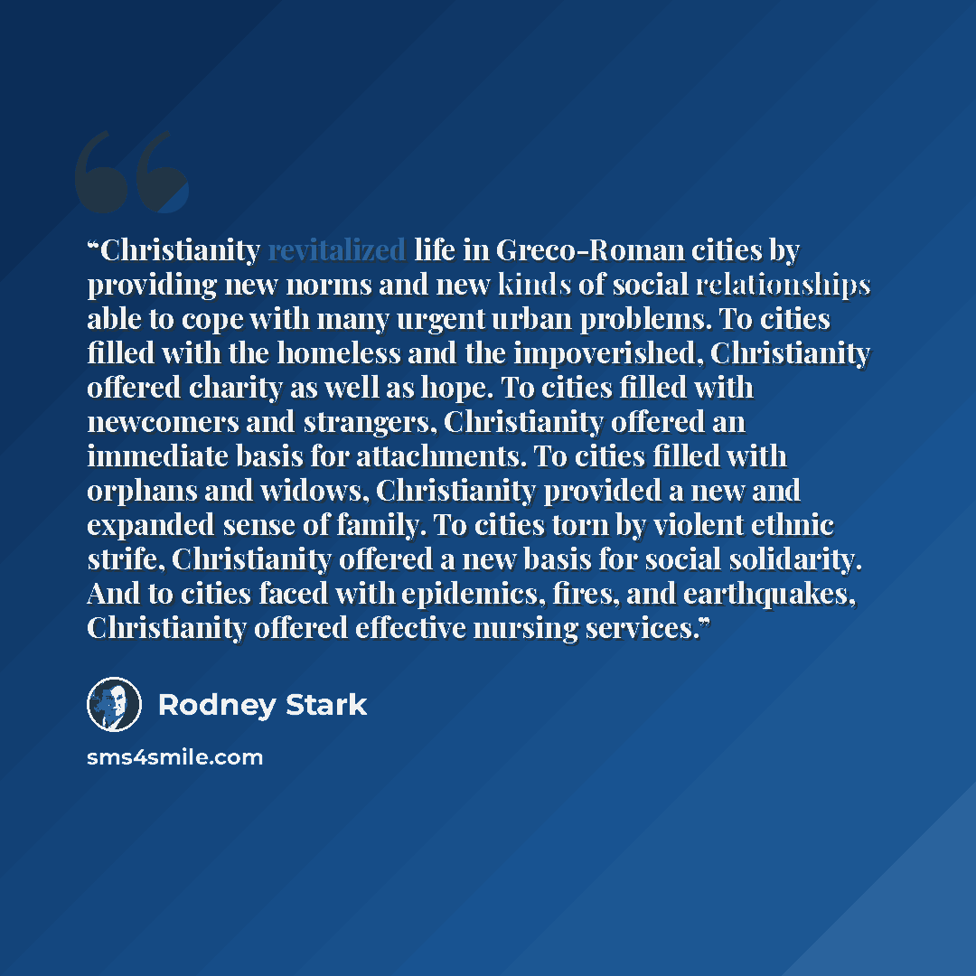 “Christianity revitalized life in Greco-Roman cities by providing new norms and new kinds of social relationships able to cope with many urgent urban problems. To cities filled with the homeless and the impoverished, Christianity offered charity as well as hope. To cities filled with newcomers and…” quote by Rodney Stark