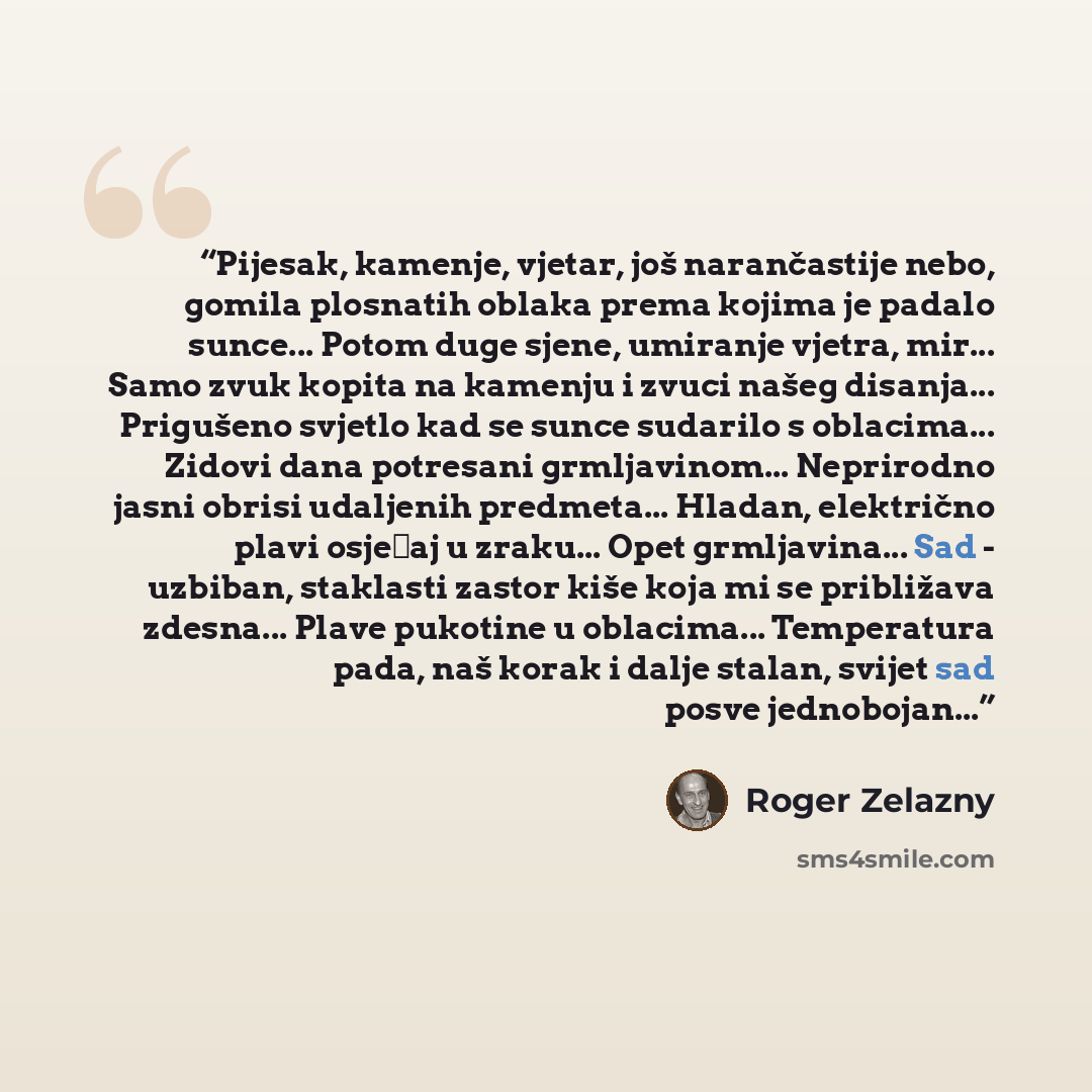 “Pijesak, kamenje, vjetar, još narančastije nebo, gomila plosnatih oblaka prema kojima je padalo sunce... Potom duge sjene, umiranje vjetra, mir... Samo zvuk kopita na kamenju i zvuci našeg disanja... Prigušeno svjetlo kad se sunce sudarilo s oblacima... Zidovi dana potresani grmljavinom…” quote by Roger Zelazny