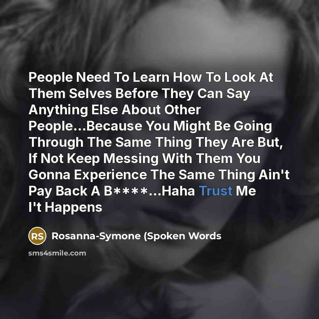 “People Need To Learn How To Look At Them Selves Before They Can Say Anything Else About Other People…Because You Might Be Going Through The Same Thing They Are But, If Not Keep Messing With Them You Gonna Experience The Same Thing Ain't Pay Back A B****...Haha Trust Me I't Happens” quote by Rosanna-Symone (Spoken Words