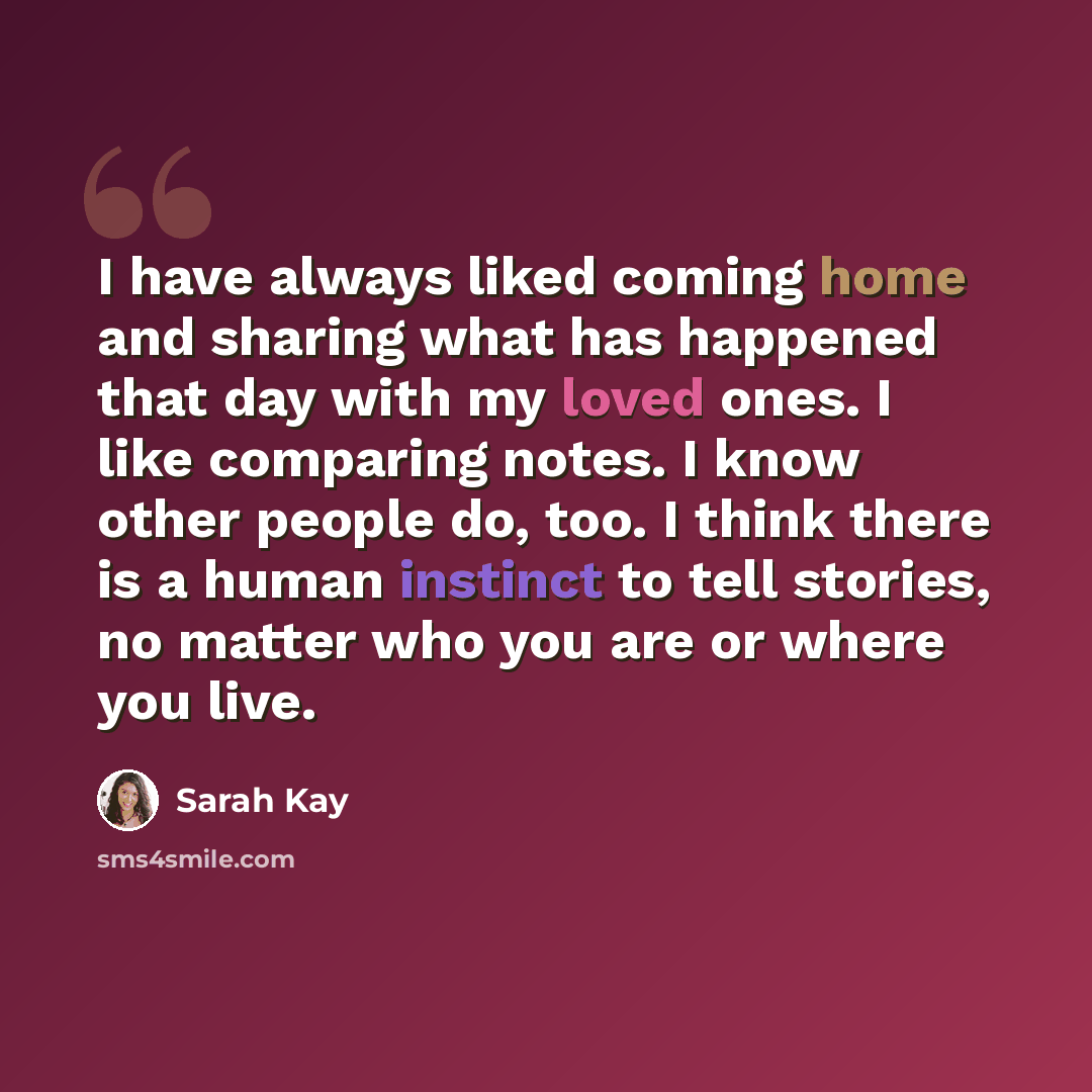 “I have always liked coming home and sharing what has happened that day with my loved ones. I like comparing notes. I know other people do, too. I think there is a human instinct to tell stories, no matter who you are or where you live.” quote by Sarah Kay