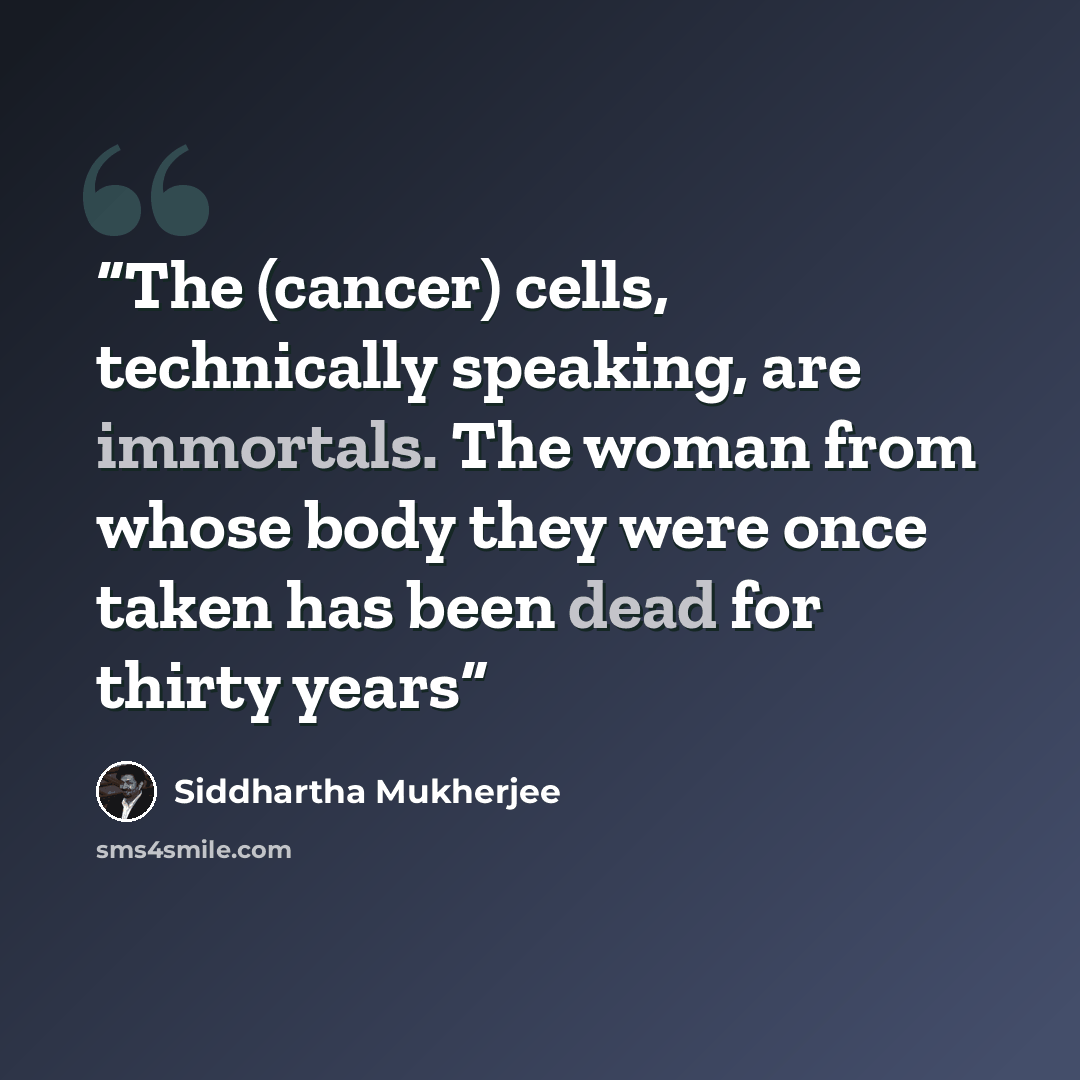 “The (cancer) cells, technically speaking, are immortals. The woman from whose body they were once taken has been dead for thirty years” quote by Siddhartha Mukherjee