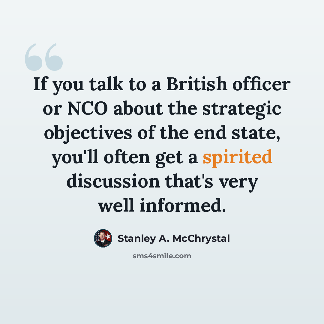 “If you talk to a British officer or NCO about the strategic objectives of the end state, you'll often get a spirited discussion that's very well informed.” quote by Stanley A. McChrystal